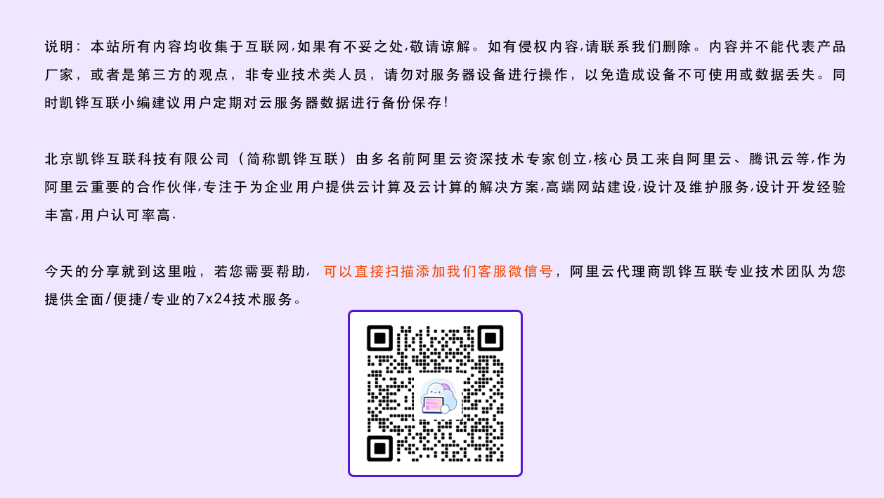 说明：本站所有内容均收集于互联网,如果有不妥之处,敬请谅解。如有侵权内容,请联系我们删除。内容并不能代表产品厂家，或者是第三方的观点，非专业技术类人员，请勿对服务器设备进行操作，以免造成设备不可使用或数据丢失。同时凯铧互联小编建议用户定期对云服务器数据进行备份保存！ 北京凯铧互联科技有限公司（简称凯铧互联）由多名前阿里云资深技术专家创立,核心员工来自阿里云、腾讯云等,作为阿里云重要的合作伙伴,专注于为企业用户提供云计算及云计算的解决方案,高端网站建设,设计及维护服务,设计开发经验丰富,用户认可率高. 今天的分享就到这里啦，若您需要帮助, 可以直接扫描添加我们客服微信号，阿里云代理商凯铧互联专业技术团队为您提供全面/便捷/专业的7x24技术服务。